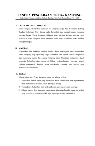 PANITIA PENGADAAN TENDA KAMPUNG
Sekretariat : Mulya Jaya Kec. Rebang Tangkas Kab. Way Kanan Kode Pos 34565
A. LATAR BELAKANG MASALAH
Sesuai dengan pertambahan penduduk di Kampung Mulya Jaya Kecamatan Rebang
Tangkas Kabupaten Way Kanan, maka bertambah pula masalah sarana prasarana
kampung berupa Tenda Kampung. Sehingga setiap kali ada kegiatan kampung yang
memerlukan tenda masyakat harus membuat tenda secara tradisional (tenda bambu)
beratapkan terpal.
B. MASALAH
Berdasarkan latar belakang masalah tersebut, kami berkeinginan untuk mengadakan
tenda kampung yang dipandang sangat diperlukan oleh seluruh lapisan masyarakat
guna menunjang sarana dan prasana kampung yang diharapkan kedepannya dapat
memenuhi kebutuhan akan sarana di bidang kegiatan-kegiatan kampung seperti:
kegiatan musyawarah, kegiatan acara adat-istiadat kampung, dan lain-lain yang
memerlukan adanya tenda.
C. TUJUAN
Adapun tujuan dari Tenda Kampung antara lain sebagai berikut:
1. Menjadikan fasilitas tenda yang mudah dan instan karena tidak perlu lagi membuat
tenda tradisional dan mudah untuk dibongkar pasang.
2. Terpenuhinya kebutuhan akan tenda pada saat acara musyawarah kampung
3. Sebagai sumber Kas kampung, karena dapat disewakan kepada warga masyarakat
yang memerlukan ketika memiliki hajat seperti pernikahan dan lain-lain.
 