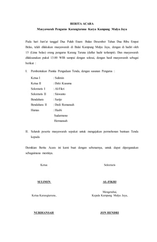 BERITA ACARA
Musyawarah Pengurus Karangtaruna Karya Kampung Mulya Jaya
Pada hari Jum’at tanggal Dua Puluh Enam Bulan Desember Tahun Dua Ribu Empat
Belas, telah dilakukan musyawarah di Balai Kampung Mulya Jaya, dengan di hadiri oleh
15 (Lima belas) orang pengurus Karang Taruna (daftar hadir terlampir). Dan musyawarah
dilaksanakan pukul 13.00 WIB sampai dengan selesai, dengan hasil musyawarah sebagai
berikut :
I. Pembentukan Panitia Pengadaan Tenda, dengan susunan Pengurus :
Ketua I : Sulimin
Ketua II : Deki Kusuma
Sekretaris I : Al-Fikri
Sekretaris II : Siswanto
Bendahara : Sarijo
Bendahara II : Dedi Romansah
Humas : Hasbi
Sudarmono
Hermansah
II. Seluruh peserta musyawarah sepakat untuk mengajukan permohonan bantuan Tenda
kepada
Demikian Berita Acara ini kami buat dengan sebenarnya, untuk dapat dipergunakan
sebagaimana mestinya.
Ketua Sekretaris
SULIMIN AL-FIKRI
Mengetahui,
Ketua Karangtaruna, Kepala Kampung Mulya Jaya,
NURDIANSAH JON HENDRI
 