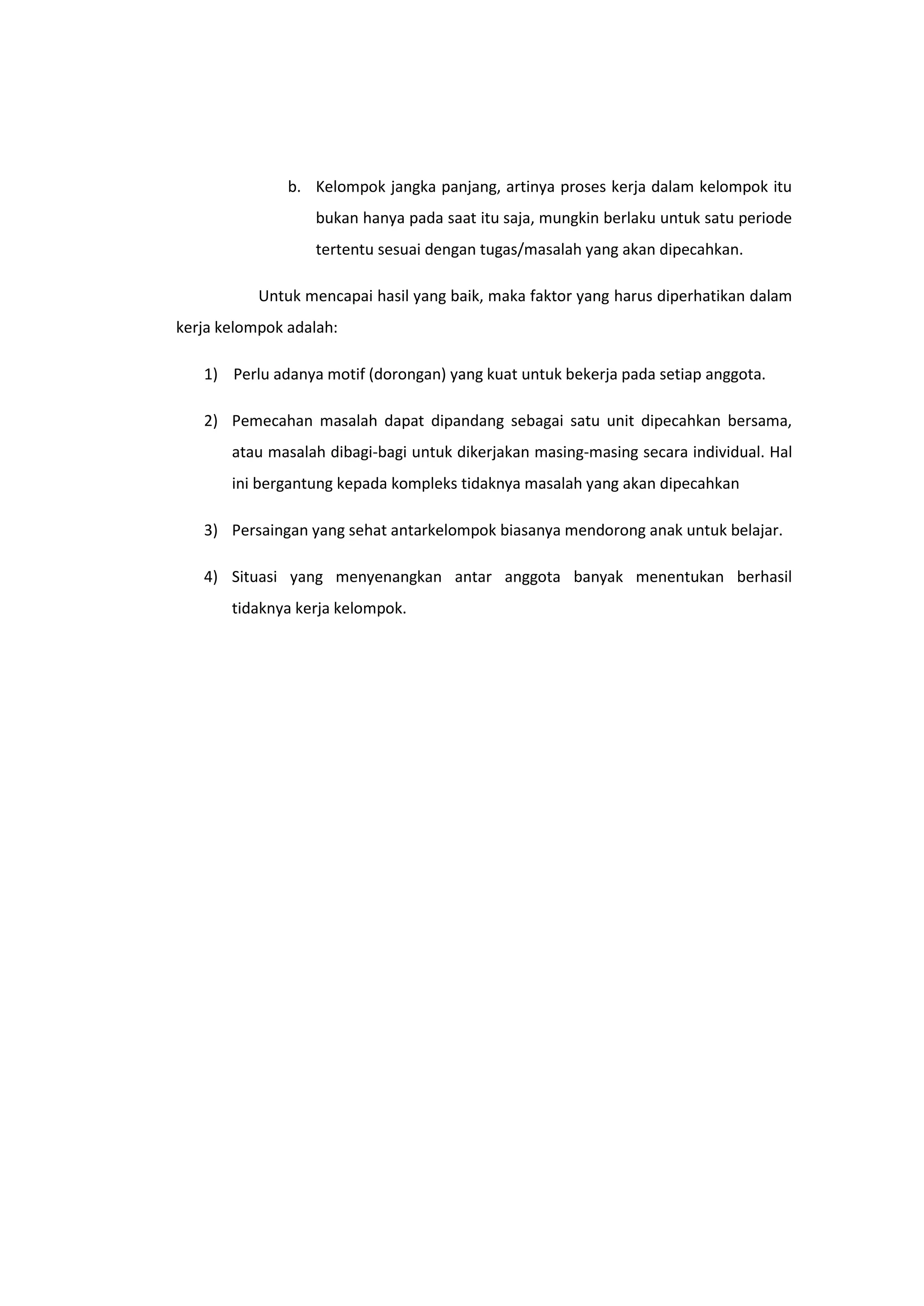 b. Kelompok jangka panjang, artinya proses kerja dalam kelompok itu
bukan hanya pada saat itu saja, mungkin berlaku untuk satu periode
tertentu sesuai dengan tugas/masalah yang akan dipecahkan.
Untuk mencapai hasil yang baik, maka faktor yang harus diperhatikan dalam
kerja kelompok adalah:
1) Perlu adanya motif (dorongan) yang kuat untuk bekerja pada setiap anggota.
2) Pemecahan masalah dapat dipandang sebagai satu unit dipecahkan bersama,
atau masalah dibagi-bagi untuk dikerjakan masing-masing secara individual. Hal
ini bergantung kepada kompleks tidaknya masalah yang akan dipecahkan
3) Persaingan yang sehat antarkelompok biasanya mendorong anak untuk belajar.
4) Situasi yang menyenangkan antar anggota banyak menentukan berhasil
tidaknya kerja kelompok.

 