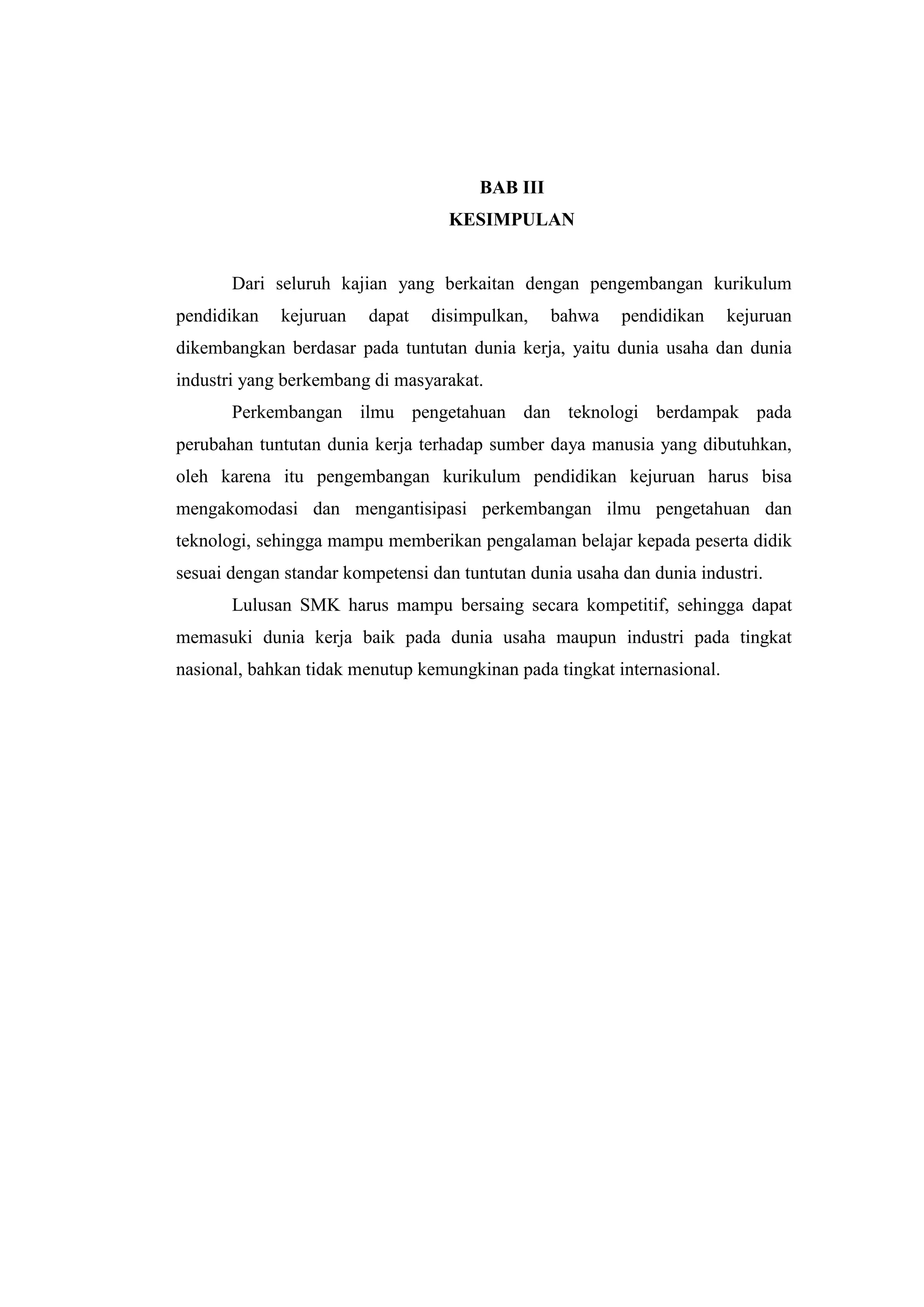 BAB III
KESIMPULAN

Dari seluruh kajian yang berkaitan dengan pengembangan kurikulum
pendidikan

kejuruan

dapat

disimpulkan,

bahwa

pendidikan

kejuruan

dikembangkan berdasar pada tuntutan dunia kerja, yaitu dunia usaha dan dunia
industri yang berkembang di masyarakat.
Perkembangan ilmu pengetahuan dan teknologi berdampak pada
perubahan tuntutan dunia kerja terhadap sumber daya manusia yang dibutuhkan,
oleh karena itu pengembangan kurikulum pendidikan kejuruan harus bisa
mengakomodasi dan mengantisipasi perkembangan ilmu pengetahuan dan
teknologi, sehingga mampu memberikan pengalaman belajar kepada peserta didik
sesuai dengan standar kompetensi dan tuntutan dunia usaha dan dunia industri.
Lulusan SMK harus mampu bersaing secara kompetitif, sehingga dapat
memasuki dunia kerja baik pada dunia usaha maupun industri pada tingkat
nasional, bahkan tidak menutup kemungkinan pada tingkat internasional.

 