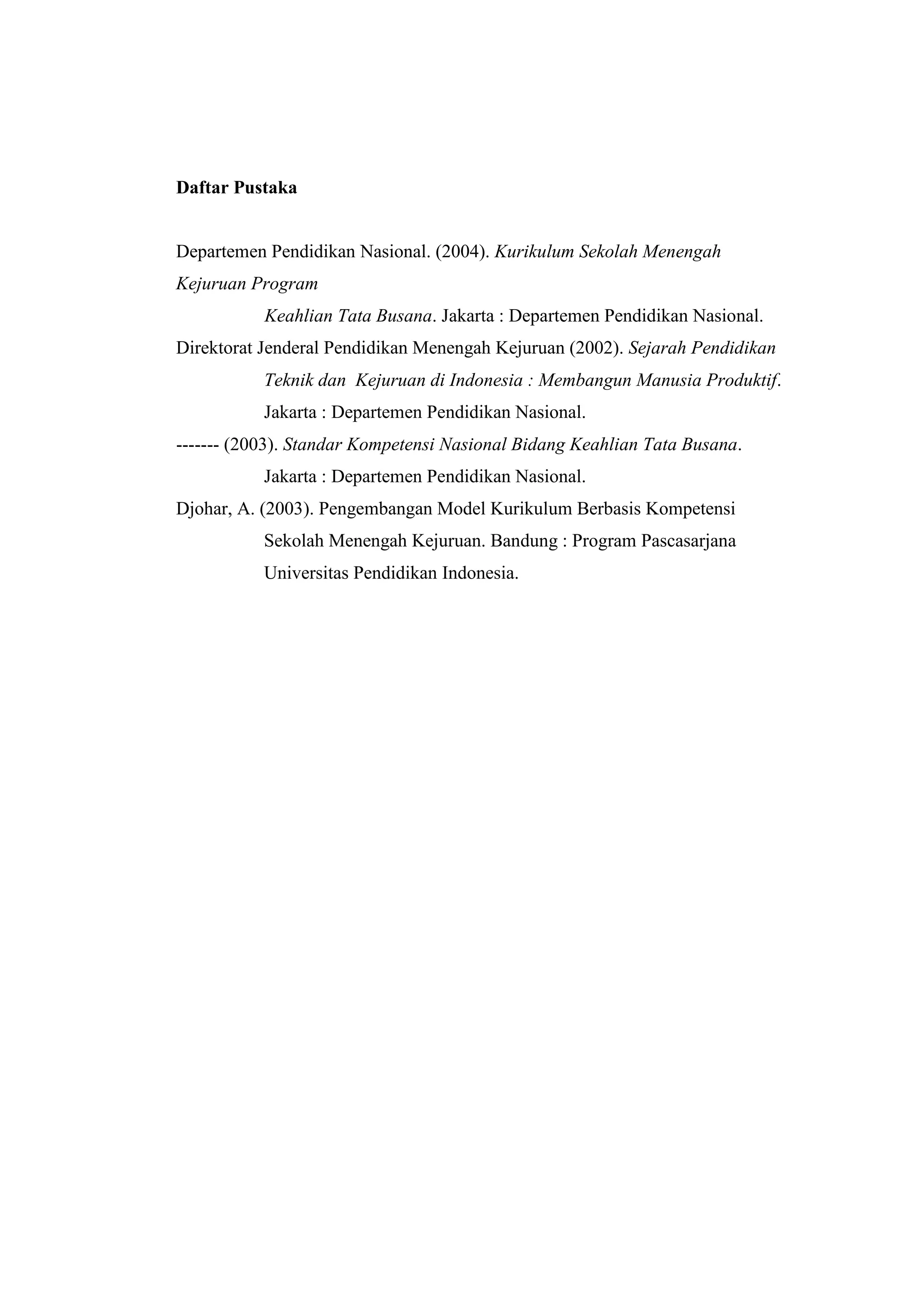 Daftar Pustaka

Departemen Pendidikan Nasional. (2004). Kurikulum Sekolah Menengah
Kejuruan Program
Keahlian Tata Busana. Jakarta : Departemen Pendidikan Nasional.
Direktorat Jenderal Pendidikan Menengah Kejuruan (2002). Sejarah Pendidikan
Teknik dan Kejuruan di Indonesia : Membangun Manusia Produktif.
Jakarta : Departemen Pendidikan Nasional.
------- (2003). Standar Kompetensi Nasional Bidang Keahlian Tata Busana.
Jakarta : Departemen Pendidikan Nasional.
Djohar, A. (2003). Pengembangan Model Kurikulum Berbasis Kompetensi
Sekolah Menengah Kejuruan. Bandung : Program Pascasarjana
Universitas Pendidikan Indonesia.

 