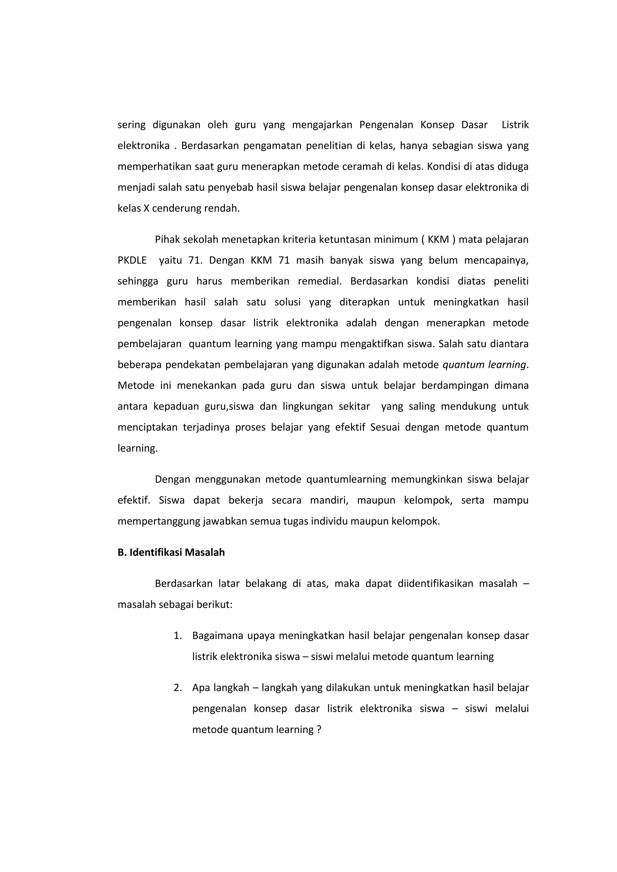 sering digunakan oleh guru yang mengajarkan Pengenalan Konsep Dasar

Listrik

elektronika . Berdasarkan pengamatan penelitian di kelas, hanya sebagian siswa yang
memperhatikan saat guru menerapkan metode ceramah di kelas. Kondisi di atas diduga
menjadi salah satu penyebab hasil siswa belajar pengenalan konsep dasar elektronika di
kelas X cenderung rendah.
Pihak sekolah menetapkan kriteria ketuntasan minimum ( KKM ) mata pelajaran
PKDLE

yaitu 71. Dengan KKM 71 masih banyak siswa yang belum mencapainya,

sehingga guru harus memberikan remedial. Berdasarkan kondisi diatas peneliti
memberikan hasil salah satu solusi yang diterapkan untuk meningkatkan hasil
pengenalan konsep dasar listrik elektronika adalah dengan menerapkan metode
pembelajaran quantum learning yang mampu mengaktifkan siswa. Salah satu diantara
beberapa pendekatan pembelajaran yang digunakan adalah metode quantum learning.
Metode ini menekankan pada guru dan siswa untuk belajar berdampingan dimana
antara kepaduan guru,siswa dan lingkungan sekitar yang saling mendukung untuk
menciptakan terjadinya proses belajar yang efektif Sesuai dengan metode quantum
learning.
Dengan menggunakan metode quantumlearning memungkinkan siswa belajar
efektif. Siswa dapat bekerja secara mandiri, maupun kelompok, serta mampu
mempertanggung jawabkan semua tugas individu maupun kelompok.
B. Identifikasi Masalah
Berdasarkan latar belakang di atas, maka dapat diidentifikasikan masalah –
masalah sebagai berikut:
1. Bagaimana upaya meningkatkan hasil belajar pengenalan konsep dasar
listrik elektronika siswa – siswi melalui metode quantum learning
2. Apa langkah – langkah yang dilakukan untuk meningkatkan hasil belajar
pengenalan konsep dasar listrik elektronika siswa – siswi melalui
metode quantum learning ?

 