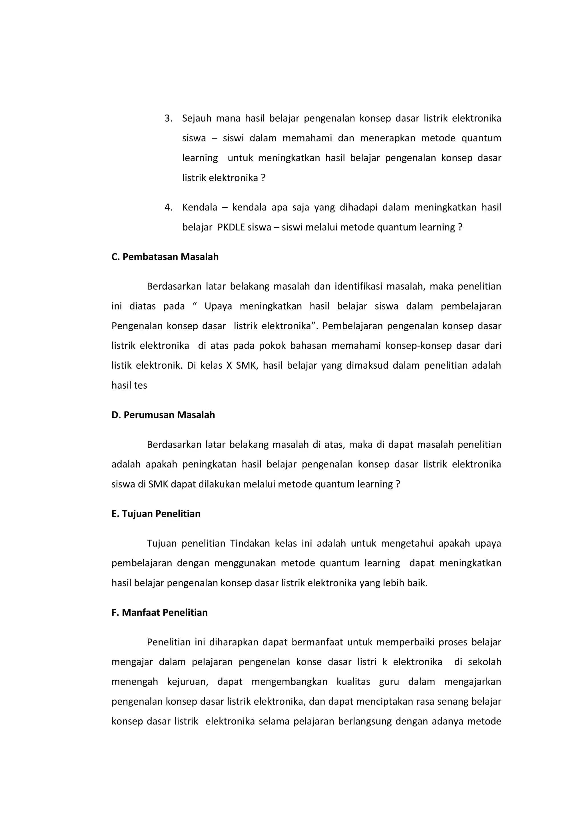 3. Sejauh mana hasil belajar pengenalan konsep dasar listrik elektronika
siswa – siswi dalam memahami dan menerapkan metode quantum
learning untuk meningkatkan hasil belajar pengenalan konsep dasar
listrik elektronika ?
4. Kendala – kendala apa saja yang dihadapi dalam meningkatkan hasil
belajar PKDLE siswa – siswi melalui metode quantum learning ?
C. Pembatasan Masalah
Berdasarkan latar belakang masalah dan identifikasi masalah, maka penelitian
ini diatas pada “ Upaya meningkatkan hasil belajar siswa dalam pembelajaran
Pengenalan konsep dasar listrik elektronika”. Pembelajaran pengenalan konsep dasar
listrik elektronika di atas pada pokok bahasan memahami konsep-konsep dasar dari
listik elektronik. Di kelas X SMK, hasil belajar yang dimaksud dalam penelitian adalah
hasil tes
D. Perumusan Masalah
Berdasarkan latar belakang masalah di atas, maka di dapat masalah penelitian
adalah apakah peningkatan hasil belajar pengenalan konsep dasar listrik elektronika
siswa di SMK dapat dilakukan melalui metode quantum learning ?
E. Tujuan Penelitian
Tujuan penelitian Tindakan kelas ini adalah untuk mengetahui apakah upaya
pembelajaran dengan menggunakan metode quantum learning dapat meningkatkan
hasil belajar pengenalan konsep dasar listrik elektronika yang lebih baik.
F. Manfaat Penelitian
Penelitian ini diharapkan dapat bermanfaat untuk memperbaiki proses belajar
mengajar dalam pelajaran pengenelan konse dasar listri k elektronika

di sekolah

menengah kejuruan, dapat mengembangkan kualitas guru dalam mengajarkan
pengenalan konsep dasar listrik elektronika, dan dapat menciptakan rasa senang belajar
konsep dasar listrik elektronika selama pelajaran berlangsung dengan adanya metode

 