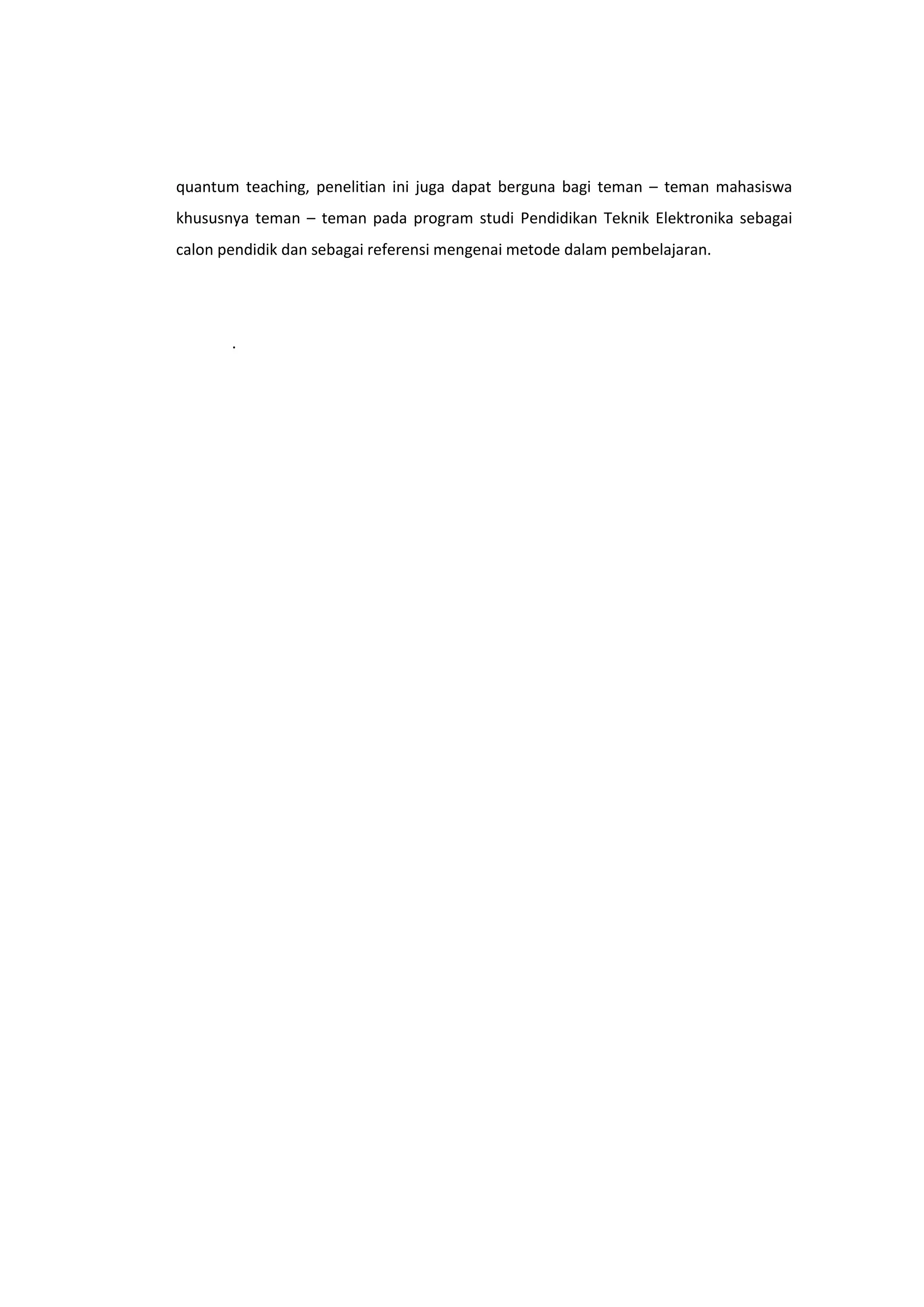 quantum teaching, penelitian ini juga dapat berguna bagi teman – teman mahasiswa
khususnya teman – teman pada program studi Pendidikan Teknik Elektronika sebagai
calon pendidik dan sebagai referensi mengenai metode dalam pembelajaran.

.

 