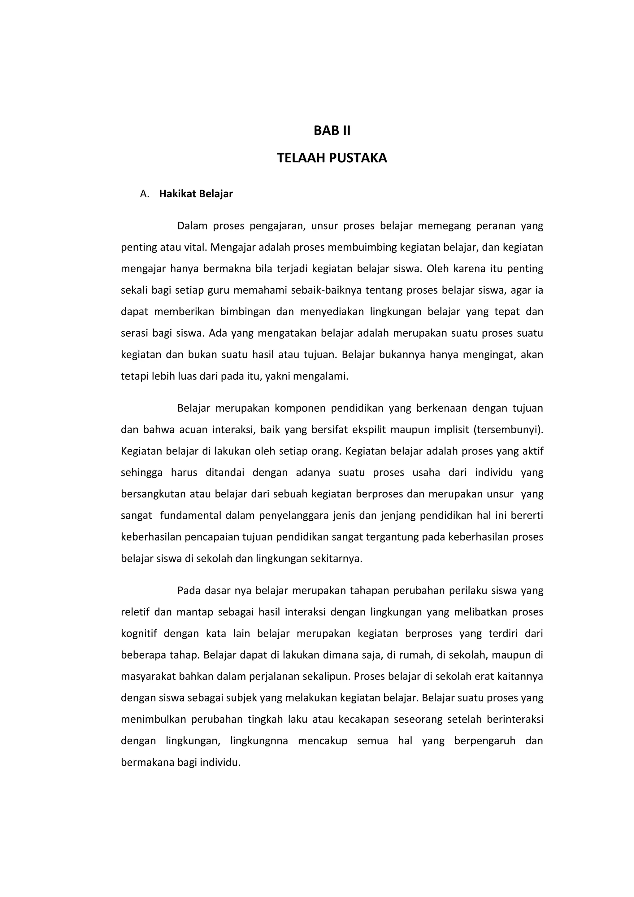 BAB II
TELAAH PUSTAKA
A. Hakikat Belajar
Dalam proses pengajaran, unsur proses belajar memegang peranan yang
penting atau vital. Mengajar adalah proses membuimbing kegiatan belajar, dan kegiatan
mengajar hanya bermakna bila terjadi kegiatan belajar siswa. Oleh karena itu penting
sekali bagi setiap guru memahami sebaik-baiknya tentang proses belajar siswa, agar ia
dapat memberikan bimbingan dan menyediakan lingkungan belajar yang tepat dan
serasi bagi siswa. Ada yang mengatakan belajar adalah merupakan suatu proses suatu
kegiatan dan bukan suatu hasil atau tujuan. Belajar bukannya hanya mengingat, akan
tetapi lebih luas dari pada itu, yakni mengalami.
Belajar merupakan komponen pendidikan yang berkenaan dengan tujuan
dan bahwa acuan interaksi, baik yang bersifat ekspilit maupun implisit (tersembunyi).
Kegiatan belajar di lakukan oleh setiap orang. Kegiatan belajar adalah proses yang aktif
sehingga harus ditandai dengan adanya suatu proses usaha dari individu yang
bersangkutan atau belajar dari sebuah kegiatan berproses dan merupakan unsur yang
sangat fundamental dalam penyelanggara jenis dan jenjang pendidikan hal ini bererti
keberhasilan pencapaian tujuan pendidikan sangat tergantung pada keberhasilan proses
belajar siswa di sekolah dan lingkungan sekitarnya.
Pada dasar nya belajar merupakan tahapan perubahan perilaku siswa yang
reletif dan mantap sebagai hasil interaksi dengan lingkungan yang melibatkan proses
kognitif dengan kata lain belajar merupakan kegiatan berproses yang terdiri dari
beberapa tahap. Belajar dapat di lakukan dimana saja, di rumah, di sekolah, maupun di
masyarakat bahkan dalam perjalanan sekalipun. Proses belajar di sekolah erat kaitannya
dengan siswa sebagai subjek yang melakukan kegiatan belajar. Belajar suatu proses yang
menimbulkan perubahan tingkah laku atau kecakapan seseorang setelah berinteraksi
dengan lingkungan, lingkungnna mencakup semua hal yang berpengaruh dan
bermakana bagi individu.

 