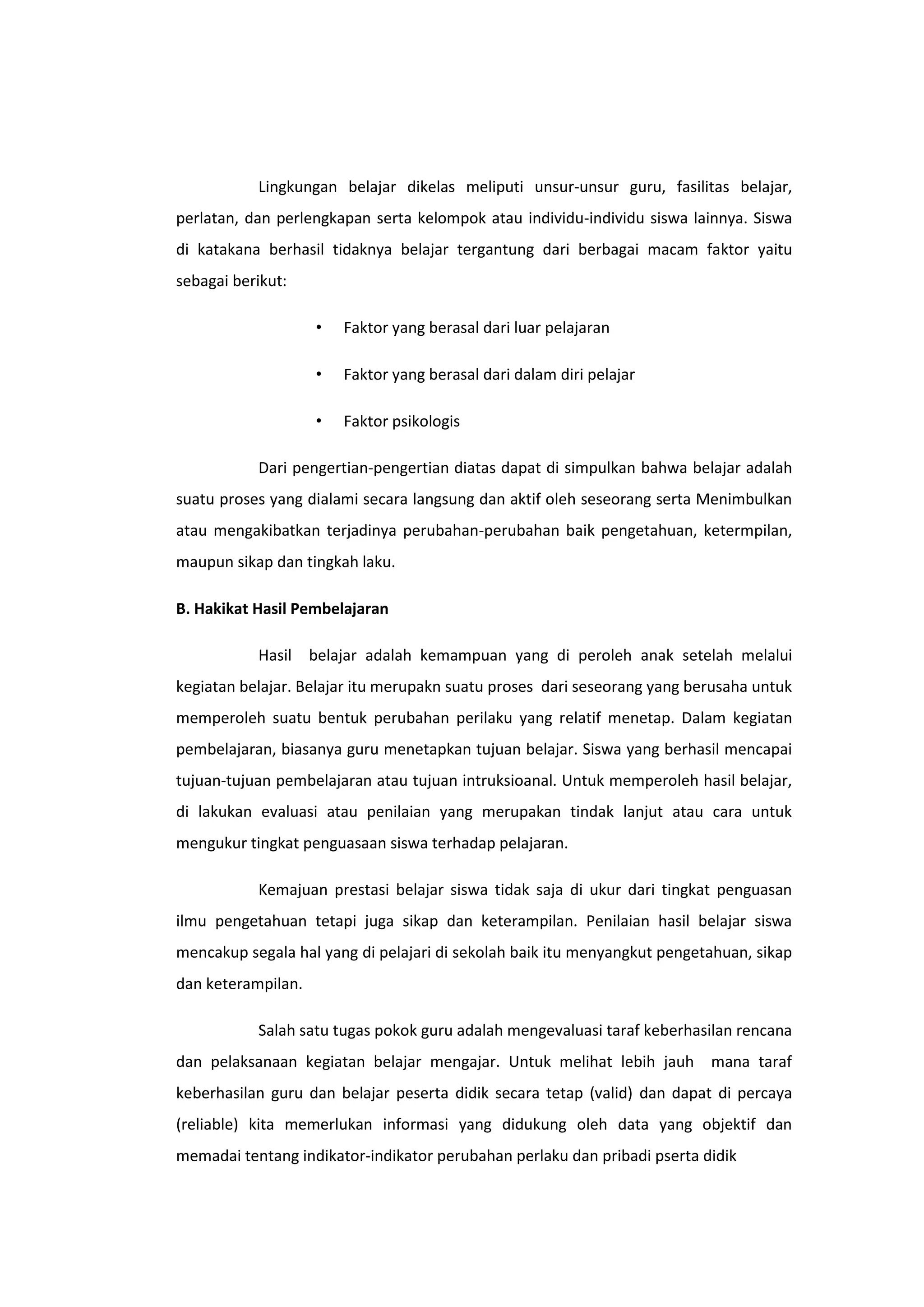 Lingkungan belajar dikelas meliputi unsur-unsur guru, fasilitas belajar,
perlatan, dan perlengkapan serta kelompok atau individu-individu siswa lainnya. Siswa
di katakana berhasil tidaknya belajar tergantung dari berbagai macam faktor yaitu
sebagai berikut:
•

Faktor yang berasal dari luar pelajaran

•

Faktor yang berasal dari dalam diri pelajar

•

Faktor psikologis

Dari pengertian-pengertian diatas dapat di simpulkan bahwa belajar adalah
suatu proses yang dialami secara langsung dan aktif oleh seseorang serta Menimbulkan
atau mengakibatkan terjadinya perubahan-perubahan baik pengetahuan, ketermpilan,
maupun sikap dan tingkah laku.
B. Hakikat Hasil Pembelajaran
Hasil belajar adalah kemampuan yang di peroleh anak setelah melalui
kegiatan belajar. Belajar itu merupakn suatu proses dari seseorang yang berusaha untuk
memperoleh suatu bentuk perubahan perilaku yang relatif menetap. Dalam kegiatan
pembelajaran, biasanya guru menetapkan tujuan belajar. Siswa yang berhasil mencapai
tujuan-tujuan pembelajaran atau tujuan intruksioanal. Untuk memperoleh hasil belajar,
di lakukan evaluasi atau penilaian yang merupakan tindak lanjut atau cara untuk
mengukur tingkat penguasaan siswa terhadap pelajaran.
Kemajuan prestasi belajar siswa tidak saja di ukur dari tingkat penguasan
ilmu pengetahuan tetapi juga sikap dan keterampilan. Penilaian hasil belajar siswa
mencakup segala hal yang di pelajari di sekolah baik itu menyangkut pengetahuan, sikap
dan keterampilan.
Salah satu tugas pokok guru adalah mengevaluasi taraf keberhasilan rencana
dan pelaksanaan kegiatan belajar mengajar. Untuk melihat lebih jauh mana taraf
keberhasilan guru dan belajar peserta didik secara tetap (valid) dan dapat di percaya
(reliable) kita memerlukan informasi yang didukung oleh data yang objektif dan
memadai tentang indikator-indikator perubahan perlaku dan pribadi pserta didik

 