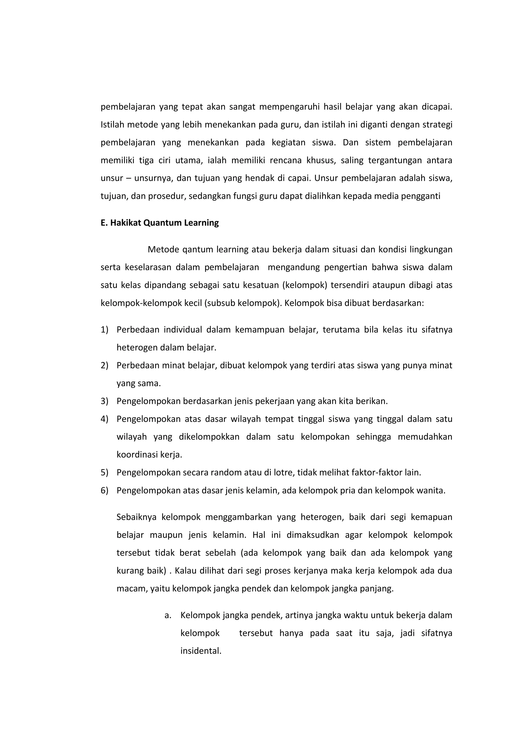 pembelajaran yang tepat akan sangat mempengaruhi hasil belajar yang akan dicapai.
Istilah metode yang lebih menekankan pada guru, dan istilah ini diganti dengan strategi
pembelajaran yang menekankan pada kegiatan siswa. Dan sistem pembelajaran
memiliki tiga ciri utama, ialah memiliki rencana khusus, saling tergantungan antara
unsur – unsurnya, dan tujuan yang hendak di capai. Unsur pembelajaran adalah siswa,
tujuan, dan prosedur, sedangkan fungsi guru dapat dialihkan kepada media pengganti
E. Hakikat Quantum Learning
Metode qantum learning atau bekerja dalam situasi dan kondisi lingkungan
serta keselarasan dalam pembelajaran mengandung pengertian bahwa siswa dalam
satu kelas dipandang sebagai satu kesatuan (kelompok) tersendiri ataupun dibagi atas
kelompok-kelompok kecil (subsub kelompok). Kelompok bisa dibuat berdasarkan:
1) Perbedaan individual dalam kemampuan belajar, terutama bila kelas itu sifatnya
heterogen dalam belajar.
2) Perbedaan minat belajar, dibuat kelompok yang terdiri atas siswa yang punya minat
yang sama.
3) Pengelompokan berdasarkan jenis pekerjaan yang akan kita berikan.
4) Pengelompokan atas dasar wilayah tempat tinggal siswa yang tinggal dalam satu
wilayah yang dikelompokkan dalam satu kelompokan sehingga memudahkan
koordinasi kerja.
5) Pengelompokan secara random atau di lotre, tidak melihat faktor-faktor lain.
6) Pengelompokan atas dasar jenis kelamin, ada kelompok pria dan kelompok wanita.
Sebaiknya kelompok menggambarkan yang heterogen, baik dari segi kemapuan
belajar maupun jenis kelamin. Hal ini dimaksudkan agar kelompok kelompok
tersebut tidak berat sebelah (ada kelompok yang baik dan ada kelompok yang
kurang baik) . Kalau dilihat dari segi proses kerjanya maka kerja kelompok ada dua
macam, yaitu kelompok jangka pendek dan kelompok jangka panjang.
a. Kelompok jangka pendek, artinya jangka waktu untuk bekerja dalam
kelompok
insidental.

tersebut hanya pada saat itu saja, jadi sifatnya

 
