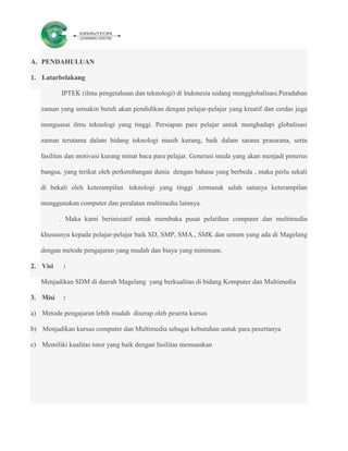 A. PENDAHULUAN

1. Latarbelakang

          IPTEK (ilmu pengetahuan dan teknologi) di Indonesia sedang mengglobalisasi.Peradaban

   zaman yang semakin butuh akan pendidikan dengan pelajar-pelajar yang kreatif dan cerdas juga

   menguasai ilmu teknologi yang tinggi. Persiapan para pelajar untuk menghadapi globalisasi

   zaman terutama dalam bidang teknologi masih kurang, baik dalam sarana prasarana, serta

   fasilitas dan motivasi kurang minat baca para pelajar. Generasi muda yang akan menjadi penerus

   bangsa, yang terikat oleh perkembangan dunia dengan bahasa yang berbeda , maka perlu sekali

   di bekali oleh keterampilan teknologi yang tinggi ,termasuk salah satunya keterampilan

   menggunakan computer dan peralatan multimedia lainnya.

          . Maka kami berinisiatif untuk membuka pusat pelatihan computer dan multimedia

   khususnya kepada pelajar-pelajar baik SD, SMP, SMA., SMK dan umum yang ada di Magelang

   dengan metode pengajaran yang mudah dan biaya yang minimum.

2. Visi    :

   Menjadikan SDM di daerah Magelang yang berkualitas di bidang Komputer dan Multimedia

3. Misi    :

a) Metode pengajaran lebih mudah diserap oleh peserta kursus

b) Menjadikan kursus computer dan Multimedia sebagai kebutuhan untuk para pesertanya

c) Memiliki kualitas tutor yang baik dengan fasilitas memuaskan
 