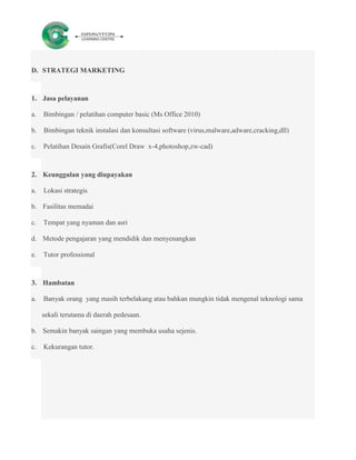 D. STRATEGI MARKETING



1. Jasa pelayanan

a.   Bimbingan / pelatihan computer basic (Ms Office 2010)

b.   Bimbingan teknik instalasi dan konsultasi software (virus,malware,adware,cracking,dll)

c.   Pelatihan Desain Grafis(Corel Draw x-4,photoshop,zw-cad)



2. Keunggulan yang diupayakan

a.   Lokasi strategis

b. Fasilitas memadai

c.   Tempat yang nyaman dan asri

d. Metode pengajaran yang mendidik dan menyenangkan

e.   Tutor professional



3. Hambatan

a.   Banyak orang yang masih terbelakang atau bahkan mungkin tidak mengenal teknologi sama

     sekali terutama di daerah pedesaan.

b. Semakin banyak saingan yang membuka usaha sejenis.

c.   Kekurangan tutor.
 