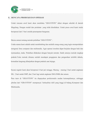 E. RENCANA PRODUKSI DAN OPERASI

  Untuk rencana awal kami akan membuka “GRAVITON” dekat dengan sekolah di daerah

  Magelang. Dengan modal dan peralatan yang telah disediakan. Untuk poses awal kami mulai

  beroperasi dari 3 hari setelah penempatan bangunan.



  Sketsa umum tentang metode pelatihan “GRAVITON” :

  Usaha utama kami adalah untuk membimbing dan melatih orang-orang yang ingin memperdalam

  mengenai ilmu computer dan multimedia. Agar operasi tersebut dapat berjalan dengan baik dan

  memuaskan, maka Pelatihan dilakukan dengan banyak metode. Salah satunya metode tangkap

  praktek.Yaitu metode dimana setelah mendapat pengajaran dan pengarahan terlebih dahulu,

  kemudian langsung dilanjutkan dengan praktek saat itujuga.



  Secara reguler kami akan beroperasi 6 hari per minggu. Masing – masing 2 hari untuk angkatan

  SD, 2 hari untuk SMP, dan 2 hari lagi untuk angkatan SMA/SMK dan umum.

  Para tutor di “GRAVITON” itu diupayakan profesionalis medan ketrampilannya, sehingga

  jebolan dari “GRAVITON” mempunyai berkualitas skill yang tinggi di bidang Komputer dan

  Multimedia.
 