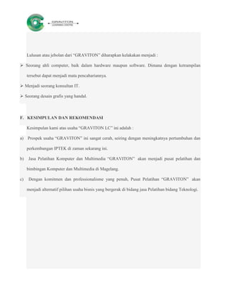 Lulusan atau jebolan dari “GRAVITON” diharapkan kelakakan menjadi :

 Seorang ahli computer, baik dalam hardware maupun software. Dimana dengan ketrampilan

     tersebut dapat menjadi mata pencahariannya.

 Menjadi seorang konsultan IT.

 Seorang desain grafis yang handal.



F. KESIMPULAN DAN REKOMENDASI

     Kesimpulan kami atas usaha “GRAVITON LC” ini adalah :

a) Prospek usaha “GRAVITON” ini sangat cerah, seiring dengan meningkatnya pertumbuhan dan

     perkembangan IPTEK di zaman sekarang ini.

b)   Jasa Pelatihan Komputer dan Multimedia “GRAVITON” akan menjadi pusat pelatihan dan

     bimbingan Komputer dan Multimedia di Magelang.

c)    Dengan komitmen dan professionalisme yang penuh, Pusat Pelatihan “GRAVITON” akan

     menjadi alternatif pilihan usaha bisnis yang bergerak di bidang jasa Pelatihan bidang Teknologi.
 