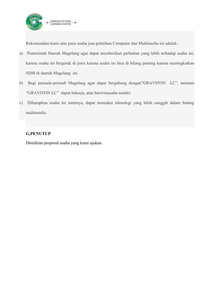 Rekomendasi kami atas jenis usaha jasa pelatihan Computer dan Multimedia ini adalah :

a) Pemerintah Daerah Magelang agar dapat memberikan perhatian yang lebih terhadap usaha ini,

     karena usaha ini bergerak di jenis karena usaha ini bisa di bilang penting karena meningkatkan

     SDM di daerah Magelang ini.

b)    Bagi pemuda-pemudi Magelang agar dapat bergabung dengan”GRAVITON LC”, tamatan

     “GRAVITON LC” dapat bekerja, atau berwirausaha sendiri.

c)   Diharapkan usaha ini nantinya, dapat memakai teknologi yang lebih canggih dalam bidang

     multimedia.



     G,PENUTUP

     Demikian proposal usaha yang kami ajukan.
 