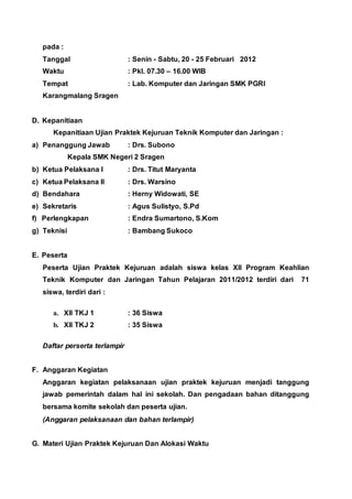 pada :
Tanggal : Senin - Sabtu, 20 - 25 Februari 2012
Waktu : Pkl. 07.30 – 16.00 WIB
Tempat : Lab. Komputer dan Jaringan SMK PGRI
Karangmalang Sragen
D. Kepanitiaan
Kepanitiaan Ujian Praktek Kejuruan Teknik Komputer dan Jaringan :
a) Penanggung Jawab : Drs. Subono
Kepala SMK Negeri 2 Sragen
b) Ketua Pelaksana I : Drs. Titut Maryanta
c) Ketua Pelaksana II : Drs. Warsino
d) Bendahara : Herny Widowati, SE
e) Sekretaris : Agus Sulistyo, S.Pd
f) Perlengkapan : Endra Sumartono, S.Kom
g) Teknisi : Bambang Sukoco
E. Peserta
Peserta Ujian Praktek Kejuruan adalah siswa kelas XII Program Keahlian
Teknik Komputer dan Jaringan Tahun Pelajaran 2011/2012 terdiri dari 71
siswa, terdiri dari :
a. XII TKJ 1 : 36 Siswa
b. XII TKJ 2 : 35 Siswa
Daftar perserta terlampir
F. Anggaran Kegiatan
Anggaran kegiatan pelaksanaan ujian praktek kejuruan menjadi tanggung
jawab pemerintah dalam hal ini sekolah. Dan pengadaan bahan ditanggung
bersama komite sekolah dan peserta ujian.
(Anggaran pelaksanaan dan bahan terlampir)
G. Materi Ujian Praktek Kejuruan Dan Alokasi Waktu
 