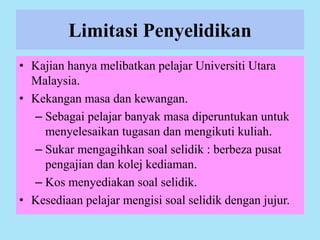 Limitasi Penyelidikan
• Kajian hanya melibatkan pelajar Universiti Utara
Malaysia.
• Kekangan masa dan kewangan.
– Sebagai pelajar banyak masa diperuntukan untuk
menyelesaikan tugasan dan mengikuti kuliah.
– Sukar mengagihkan soal selidik : berbeza pusat
pengajian dan kolej kediaman.
– Kos menyediakan soal selidik.
• Kesediaan pelajar mengisi soal selidik dengan jujur.
 