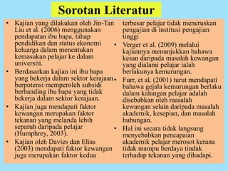 Sorotan Literatur
• Kajian yang dilakukan oleh Jin-Tan
Liu et al. (2006) menggunakan
pendapatan ibu bapa, tahap
pendidikan dan status ekonomi
keluarga dalam menentukan
kemasukan pelajar ke dalam
universiti.
• Berdasarkan kajian ini ibu bapa
yang bekerja dalam sektor kerajaan
berpotensi memperoleh subsidi
berbanding ibu bapa yang tidak
bekerja dalam sektor kerajaan.
• Kajian juga mendapati faktor
kewangan merupakan faktor
tekanan yang melanda lebih
separuh daripada pelajar
(Humphrey, 2003).
• Kajian oleh Davies dan Elias
(2003) mendapati faktor kewangan
juga merupakan faktor kedua
terbesar pelajar tidak meneruskan
pengajian di institusi pengajian
tinggi
• Verger et al. (2009) melalui
kajiannya menunjukkan bahawa
kesan daripada masalah kewangan
yang dialami pelajar ialah
berlakunya kemurungan.
• Furr, et al. (2001) turut mendapati
bahawa gejala kemurungan berlaku
dalam kalangan pelajar adalah
disebabkan oleh masalah
kewangan selain daripada masalah
akademik, kesepian, dan masalah
hubungan.
• Hal ini secara tidak langsung
menyebabkan pencapaian
akademik pelajar merosot kerana
tidak mampu berdaya tindak
terhadap tekanan yang dihadapi.
 