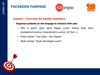 ON TARGET

            FACEBOOK FANPAGE


            Convert – Turn into the loyalty customers
            -   Organize contests on the fanpage to interact with user

                 •   Who is quick? (Quiz about Pepper Lunch: history, food, store
                     development process, characterized in service; IQ Test; ..)

                 •   Photo contest: “Your Cook – Your Pepper”

                 •   Photo contest: “Sizzle with Pepper Lunch”
 