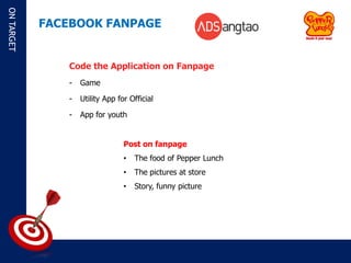 ON TARGET

            FACEBOOK FANPAGE


               Code the Application on Fanpage
               -   Game

               -   Utility App for Official

               -   App for youth


                                 Post on fanpage
                                 •   The food of Pepper Lunch
                                 •   The pictures at store
                                 •   Story, funny picture
 