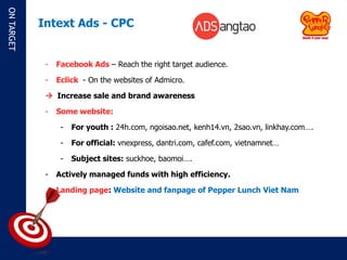 ON TARGET

            Intext Ads - CPC


             -   Facebook Ads – Reach the right target audience.

             -   Eclick - On the websites of Admicro.

              Increase sale and brand awareness

             -   Some website:

                  -   For youth : 24h.com, ngoisao.net, kenh14.vn, 2sao.vn, linkhay.com….

                  -   For official: vnexpress, dantri.com, cafef.com, vietnamnet…

                  -   Subject sites: suckhoe, baomoi….

             -   Actively managed funds with high efficiency.

                 Landing page: Website and fanpage of Pepper Lunch Viet Nam
 