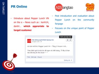 ON TARGET

            PR Online

                                                    -   Post introduction and evaluation about
            -   Introduce about Pepper Lunch VN
                                                        Pepper    Lunch   on   the   community
                on the e – News such as : kenh14,
                                                        fanpage
                dantri…   which   approriate   to
                                                    -   Focuses on the unique point of Pepper
                target customer
                                                        Lunch
 