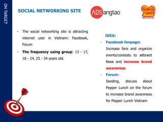 ON TARGET

            SOCIAL NETWORKING SITE



            -   The social networking site is attracting
                                                               IDEA:
                internet user in Vietnam: Facebook,
                                                           -   Facebook fanpage:
                Forum
                                                               Increase fans and organize
            -   The frequency using group: 13 - 17,
                                                               events/contests to attract
                18 - 24, 25 - 34 years old.
                                                               fans and increase brand
                                                               awareness
                                                           -   Forum:
                                                               Seeding,    discuss   about
                                                               Pepper Lunch on the forum
                                                               to increase brand awareness
                                                               for Pepper Lunch Vietnam
 