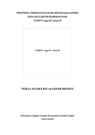 PROPOSAL PERINGATAN HARI BESAR Islam (PHBI)
MAULID NABI MUHAMMAD SAW
TAHUN 1445 H/ 2023 M
TAHUN 1445 H / 2023 M
POKJA AGAMA RW 19 SADAR BHAKTI
Kelurahan Cigugur Tengah Kecamatan Cimahi Tengah
Kota Cimahi
 