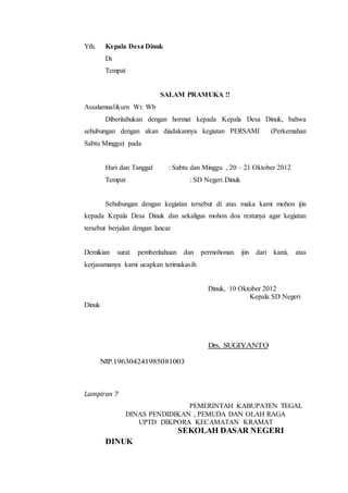 Yth. Kepala Desa Dinuk
Di
Tempat
SALAM PRAMUKA !!
Assalamualikum Wr. Wb
Diberitahukan dengan hormat kepada Kepala Desa Dinuk, bahwa
sehubungan dengan akan diadakannya kegiatan PERSAMI (Perkemahan
Sabtu Minggu) pada
Hari dan Tanggal : Sabtu dan Minggu , 20 – 21 Oktober 2012
Tempat : SD Negeri Dinuk
Sehubungan dengan kegiatan tersebut di atas maka kami mohon ijin
kepada Kepala Desa Dinuk dan sekaligus mohon doa restunya agar kegiatan
tersebut berjalan dengan lancar
Demikian surat pemberitahuan dan permohonan ijin dari kami, atas
kerjasamanya kami ucapkan terimakasih
Dinuk, 10 Oktober 2012
Kepala SD Negeri
Dinuk
Drs. SUGIYANTO
NIP.196304241985081003
Lampiran 7
PEMERINTAH KABUPATEN TEGAL
DINAS PENDIDIKAN , PEMUDA DAN OLAH RAGA
UPTD DIKPORA KECAMATAN KRAMAT
SEKOLAH DASAR NEGERI
DINUK
 