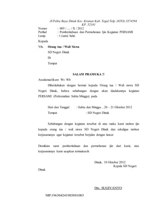 Jl.Pelita Raya Dinuk Kec. Kramat Kab. Tegal Telp. (0283) 3374594
KP. 52181
Nomor : 005 / .... / X / 2012
Perihal : Pemberitahuan dan Permohonan Ijin Kegiatan PERSAMI
Lamp. : 1 (satu) helai
Kepada
Yth. Orang tua / Wali Siswa
SD Negeri Dinuk
Di
Tempat
SALAM PRAMUKA !!
Assalamualikum Wr. Wb
Diberitahukan dengan hormat kepada Orang tua / Wali siswa SD
Negeri Dinuk, bahwa sehubungan dengan akan diadakannya kegiatan
PERSAMI (Perkemahan Sabtu Minggu) pada
Hari dan Tanggal : Sabtu dan Minggu , 20 – 21 Oktober 2012
Tempat : SD Negeri Dinuk
Sehubungan dengan kegiatan tersebut di atas maka kami mohon ijin
kepada orang tua / wali siswa SD Negeri Dinuk dan sekaligus mohon
kerjasamanya agar kegiatan tersebut berjalan dengan lancar
Demikian surat pemberitahuan dan permohonan ijin dari kami, atas
kerjasamanya kami ucapkan terimakasih
Dinuk, 10 Oktober 2012
Kepala SD Negeri
Dinuk
Drs. SUGIYANTO
NIP.196304241985081003
 
