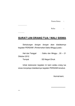 Nama Siswa :
.......................
Kelas :
………………
SURAT IJIN ORANG TUA / WALI SISWA
Sehubungan dengan dengan akan diadakannya
kegiatan PERSAMI (Perkemahan Sabtu Minggu) pada :
Hari dan Tanggal : Sabtu dan Minggu , 20 – 21
Oktober 2012
Tempat : SD Negeri Dinuk
Untuk kelancaran kegiatan ini kami selaku orang tua
siswa menyetujui diadakannya kegiatan PERSAMI tersebut.
Hormat kami,
-------------------------
---
 