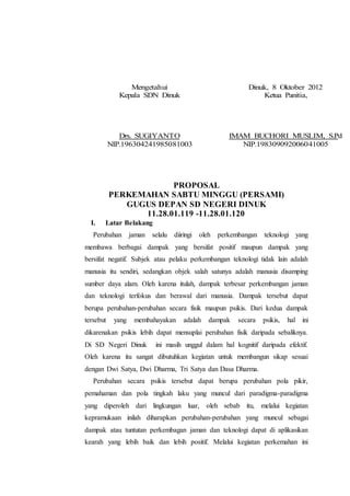 Mengetahui
Kepala SDN Dinuk
Drs. SUGIYANTO
NIP.196304241985081003
Dinuk, 8 Oktober 2012
Ketua Panitia,
IMAM BUCHORI MUSLIM, S.Pd
NIP.198309092006041005
PROPOSAL
PERKEMAHAN SABTU MINGGU (PERSAMI)
GUGUS DEPAN SD NEGERI DINUK
11.28.01.119 -11.28.01.120
I. Latar Belakang
Perubahan jaman selalu diiringi oleh perkembangan teknologi yang
membawa berbagai dampak yang bersifat positif maupun dampak yang
bersifat negatif. Subjek atau pelaku perkembangan teknologi tidak lain adalah
manusia itu sendiri, sedangkan objek salah satunya adalah manusia disamping
sumber daya alam. Oleh karena itulah, dampak terbesar perkembangan jaman
dan teknologi terfokus dan berawal dari manusia. Dampak tersebut dapat
berupa perubahan-perubahan secara fisik maupun psikis. Dari kedua dampak
tersebut yang membahayakan adalah dampak secara psikis, hal ini
dikarenakan psikis lebih dapat mensuplai perubahan fisik daripada sebaliknya.
Di SD Negeri Dinuk ini masih unggul dalam hal kognitif daripada efektif.
Oleh karena itu sangat dibutuhkan kegiatan untuk membangun sikap sesuai
dengan Dwi Satya, Dwi Dharma, Tri Satya dan Dasa Dharma.
Perubahan secara psikis tersebut dapat berupa perubahan pola pikir,
pemahaman dan pola tingkah laku yang muncul dari paradigma-paradigma
yang diperoleh dari lingkungan luar, oleh sebab itu, melalui kegiatan
kepramukaan inilah diharapkan perubahan-perubahan yang muncul sebagai
dampak atau tuntutan perkembagan jaman dan teknologi dapat di aplikasikan
kearah yang lebih baik dan lebih positif. Melalui kegiatan perkemahan ini
 