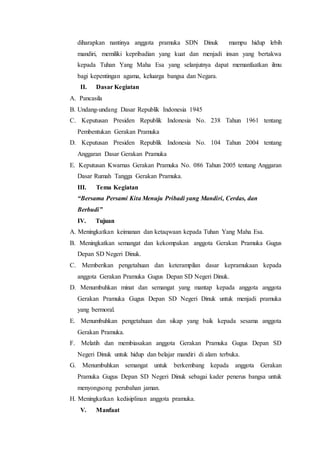 diharapkan nantinya anggota pramuka SDN Dinuk mampu hidup lebih
mandiri, memiliki kepribadian yang kuat dan menjadi insan yang bertakwa
kepada Tuhan Yang Maha Esa yang selanjutnya dapat memanfaatkan ilmu
bagi kepentingan agama, keluarga bangsa dan Negara.
II. Dasar Kegiatan
A. Pancasila
B. Undang-undang Dasar Republik Indonesia 1945
C. Keputusan Presiden Republik Indonesia No. 238 Tahun 1961 tentang
Pembentukan Gerakan Pramuka
D. Keputusan Presiden Republik Indonesia No. 104 Tahun 2004 tentang
Anggaran Dasar Gerakan Pramuka
E. Keputusan Kwarnas Gerakan Pramuka No. 086 Tahun 2005 tentang Anggaran
Dasar Rumah Tangga Gerakan Pramuka.
III. Tema Kegiatan
“Bersama Persami Kita Menuju Pribadi yang Mandiri, Cerdas, dan
Berbudi”
IV. Tujuan
A. Meningkatkan keimanan dan ketaqwaan kepada Tuhan Yang Maha Esa.
B. Meningkatkan semangat dan kekompakan anggota Gerakan Pramuka Gugus
Depan SD Negeri Dinuk.
C. Memberikan pengetahuan dan keterampilan dasar kepramukaan kepada
anggota Gerakan Pramuka Gugus Depan SD Negeri Dinuk.
D. Menumbuhkan minat dan semangat yang mantap kepada anggota anggota
Gerakan Pramuka Gugus Depan SD Negeri Dinuk untuk menjadi pramuka
yang bermoral.
E. Menumbuhkan pengetahuan dan sikap yang baik kepada sesama anggota
Gerakan Pramuka.
F. Melatih dan membiasakan anggota Gerakan Pramuka Gugus Depan SD
Negeri Dinuk untuk hidup dan belajar mandiri di alam terbuka.
G. Menumbuhkan semangat untuk berkembang kepada anggota Gerakan
Pramuka Gugus Depan SD Negeri Dinuk sebagai kader penerus bangsa untuk
menyongsong perubahan jaman.
H. Meningkatkan kedisiplinan anggota pramuka.
V. Manfaat
 