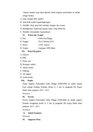 Adapun manfaat yang dapat diproleh dalam kegiatan perkemahan ini adalah
sebagai berikut:
A. Anak menjadi lebih mandiri
B. Anak lebih peduli kepada lingkungan
C. Memiliki sikap yang baik terhadap orangtua dan sesama
D. Meningkatkan ketakwaan kepada Tuhan Yang Maha Esa
E. Memiliki keterampilan kepramukaan
VI. Waktu dan Tempat
A. Hari : Sabtu dan Minggu
B. Tanggal : 20-21 Oktober 2012
C. Waktu : 13.00 - Selesai
D. Tempat : Lapangan SDN Dinuk
VII. Materi Kegiatan
A. Upacara
B. PBB
C. Pentas seni
D. Renungan malam
E. Jelajah medan
F. Olahraga
G. Api unggun
H. Lomba-lomba
VIII. Panitia
Panitia kegiatan Perkemahan Sabtu Minggu (PERSAMI) ini adalah seluruh
Guru sebagai Pembina Pramuka (Kelas 4, 5 dan 6) pangkalan SD Negeri
Dinuk tahun pelajaran 2012 – 2013.
Terlampir
IX. Peserta
Peserta kegiatan Perkemahan Sabtu Minggu (PERSAMI) ini adalah anggota
Pramuka Penggalang (Kelas 4, 5 dan 6) pangkalan SD Negeri Dinuk tahun
pelajaran 2012 – 2013.
Terlampir
X. Jadwal Kegiatan
Terlampir
XI. Anggaran Dana
 