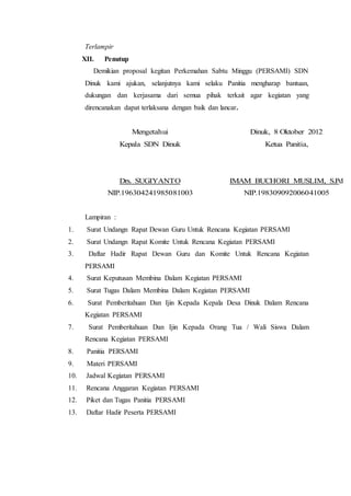 Terlampir
XII. Penutup
Demikian proposal kegitan Perkemahan Sabtu Minggu (PERSAMI) SDN
Dinuk kami ajukan, selanjutnya kami selaku Panitia mengharap bantuan,
dukungan dan kerjasama dari semua pihak terkait agar kegiatan yang
direncanakan dapat terlaksana dengan baik dan lancar.
Mengetahui
Kepala SDN Dinuk
Drs. SUGIYANTO
NIP.196304241985081003
Dinuk, 8 Oktober 2012
Ketua Panitia,
IMAM BUCHORI MUSLIM, S.Pd
NIP.198309092006041005
Lampiran :
1. Surat Undangn Rapat Dewan Guru Untuk Rencana Kegiatan PERSAMI
2. Surat Undangn Rapat Komite Untuk Rencana Kegiatan PERSAMI
3. Daftar Hadir Rapat Dewan Guru dan Komite Untuk Rencana Kegiatan
PERSAMI
4. Surat Keputusan Membina Dalam Kegiatan PERSAMI
5. Surat Tugas Dalam Membina Dalam Kegiatan PERSAMI
6. Surat Pemberitahuan Dan Ijin Kepada Kepala Desa Dinuk Dalam Rencana
Kegiatan PERSAMI
7. Surat Pemberitahuan Dan Ijin Kepada Orang Tua / Wali Siswa Dalam
Rencana Kegiatan PERSAMI
8. Panitia PERSAMI
9. Materi PERSAMI
10. Jadwal Kegiatan PERSAMI
11. Rencana Anggaran Kegiatan PERSAMI
12. Piket dan Tugas Panitia PERSAMI
13. Daftar Hadir Peserta PERSAMI
 