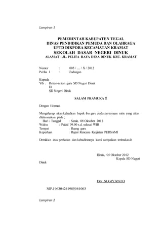 Lampiran 1
PEMERINTAH KABUPATEN TEGAL
DINAS PENDIDIKAN PEMUDA DAN OLAHRAGA
UPTD DIKPORA KECAMATAN KRAMAT
SEKOLAH DASAR NEGERI DINUK
ALAMAT : JL. PELITA RAYA DESA DINUK KEC. KRAMAT
Nomor : 005 / .... / X / 2012
Periha l : Undangan
Kepada
Yth . Rekan-rekan guru SD Negeri Dinuk
Di
SD Negeri Dinuk
SALAM PRAMUKA !!
Dengan Hormat,
Mengaharap akan kehadiran bapak ibu guru pada pertemuan rutin yang akan
dilaksanakan pada ;
Hari / Tanggal : Senin, 08 Oktober 2012
Waktu : Pukul 09.00 s.d. selesai WIB
Tempat : Ruang guru
Keperluan : Rapat Rencana Kegiatan PERSAMI
Demikian atas perhatian dan kehadirannya kami sampaikan terimakasih
Dinuk, 05 Oktober 2012
Kepala SD Negeri
Dinuk
Drs. SUGIYANTO
NIP.196304241985081003
Lampiran 2
 
