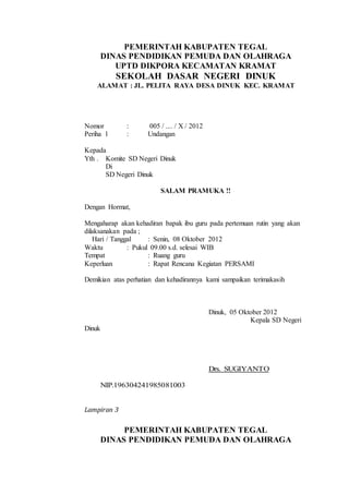 PEMERINTAH KABUPATEN TEGAL
DINAS PENDIDIKAN PEMUDA DAN OLAHRAGA
UPTD DIKPORA KECAMATAN KRAMAT
SEKOLAH DASAR NEGERI DINUK
ALAMAT : JL. PELITA RAYA DESA DINUK KEC. KRAMAT
Nomor : 005 / .... / X / 2012
Periha l : Undangan
Kepada
Yth . Komite SD Negeri Dinuk
Di
SD Negeri Dinuk
SALAM PRAMUKA !!
Dengan Hormat,
Mengaharap akan kehadiran bapak ibu guru pada pertemuan rutin yang akan
dilaksanakan pada ;
Hari / Tanggal : Senin, 08 Oktober 2012
Waktu : Pukul 09.00 s.d. selesai WIB
Tempat : Ruang guru
Keperluan : Rapat Rencana Kegiatan PERSAMI
Demikian atas perhatian dan kehadirannya kami sampaikan terimakasih
Dinuk, 05 Oktober 2012
Kepala SD Negeri
Dinuk
Drs. SUGIYANTO
NIP.196304241985081003
Lampiran 3
PEMERINTAH KABUPATEN TEGAL
DINAS PENDIDIKAN PEMUDA DAN OLAHRAGA
 