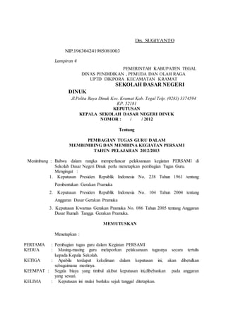 Drs. SUGIYANTO
NIP.196304241985081003
Lampiran 4
PEMERINTAH KABUPATEN TEGAL
DINAS PENDIDIKAN , PEMUDA DAN OLAH RAGA
UPTD DIKPORA KECAMATAN KRAMAT
SEKOLAH DASAR NEGERI
DINUK
Jl.Pelita Raya Dinuk Kec. Kramat Kab. Tegal Telp. (0283) 3374594
KP. 52181
KEPUTUSAN
KEPALA SEKOLAH DASAR NEGERI DINUK
NOMOR : / / 2012
Tentang
PEMBAGIAN TUGAS GURU DALAM
MEMBIMBING DAN MEMBINA KEGIATAN PERSAMI
TAHUN PELAJARAN 2012/2013
Menimbang : Bahwa dalam rangka memperlancar pelaksanaan kegiatan PERSAMI di
Sekolah Dasar Negeri Dinuk perlu menetapkan pembagian Tugas Guru.
Mengingat :
1. Keputusan Presiden Republik Indonesia No. 238 Tahun 1961 tentang
Pembentukan Gerakan Pramuka
2. Keputusan Presiden Republik Indonesia No. 104 Tahun 2004 tentang
Anggaran Dasar Gerakan Pramuka
3. Keputusan Kwarnas Gerakan Pramuka No. 086 Tahun 2005 tentang Anggaran
Dasar Rumah Tangga Gerakan Pramuka.
MEMUTUSKAN
Menetapkan :
PERTAMA : Pembagian tugas guru dalam Kegiatan PERSAMI
KEDUA : Masing-masing guru melaporkan pelaksanaan tugasnya secara tertulis
kepada Kepala Sekolah.
KETIGA : Apabila terdapat kekeliruan dalam keputusan ini, akan dibetulkan
sebagaimana mestinya.
KEEMPAT : Segala biaya yang timbul akibat keputusan ini,dibebankan pada anggaran
yang sesuai.
KELIMA : Keputusan ini mulai berlaku sejak tanggal ditetapkan.
 