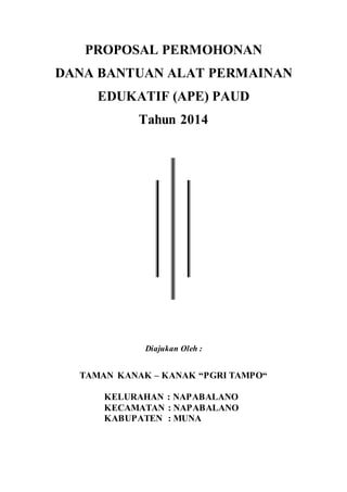 PROPOSAL PERMOHONAN
DANA BANTUAN ALAT PERMAINAN
EDUKATIF (APE) PAUD
Tahun 2014
Diajukan Oleh :
TAMAN KANAK – KANAK “PGRI TAMPO“
KELURAHAN : NAPABALANO
KECAMATAN : NAPABALANO
KABUPATEN : MUNA
 