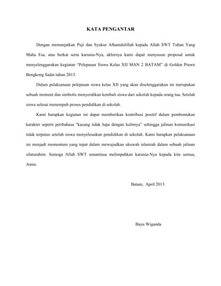 KATA PENGANTAR
Dengan memanjatkan Puji dan Syukur Alhamdulillah kepada Allah SWT Tuhan Yang
Maha Esa, atas berkat serta karunia-Nya, akhirnya kami dapat menyusun proposal untuk
menyelenggarakan kegiatan “Pelepasan Siswa Kelas XII MAN 2 BATAM” di Golden Prawn
Bengkong Sadai tahun 2013.
Dalam pelaksanaan pelepasan siswa kelas XII yang akan diselenggarakan ini merupakan
sebuah moment dan simbolis menyerahkan kembali siswa dari sekolah kepada orang tua. Setelah
siswa selesai menempuh proses pendidikan di sekolah.
Kami harapkan kegiatan ini dapat memberikan kontribusi positif dalam pembentukan
karakter seperti peribahasa ”kacang tidak lupa dengan kulitnya” sehingga jalinan komunikasi
tidak terputus setelah siswa menyelesaikan pendidikan di sekolah. Kami harapkan pelaksanaan
ini menjadi momentum yang tepat dalam mewujudkan ukuwah islamiah dalam sebuah jalinan
silaturahim. Semoga Allah SWT senantiasa melimpahkan karunia-Nya kepada kita semua,
Amin.

Batam, April 2013

Bayu Wiganda

 