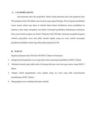 A.

LATAR BELAKANG
Ada pertemuan pasti ada perpisahan. Dalam setiap pertemuan pasti ada pelepasan kelas

XII, pelepasan kelas XII adalah suatu moment yang sangat berharga. Proses kegiatan pendidikan
secara formal selama tiga tahun di sekolah bukan berarti berakhirnya proses pendidikan ke
depannya, akan tetapi merupakan awal dalam menempuh pendiidikan dalanjenjang selanjutnya
baik secara formal maupun non formal. Pelepasan kelas XII tahun sekarang merupakan kegiatan
simbolis penyerahan siswa dari pihak sekolah kepada orang tua siswa setelah menempuh
perjalanan pendidikan selama tiga tahun pada jenjang kelas XII.

B. TUJUAN
Kegiatan pelepasan kelas XII kelas XII MAN 2 Batam ini bertujuan:
1.

Sebagai bentuk kepedulian siswa yang telah selesai menempuh pendidikan di MAN 2 Batam

2.

Membuat moment yang indah untuk di kenang oleh para siswa dan juga semua warga MAN 2
Batam

3.

Sebagai simbol pengembalian siswa kepada orang tua siswa yang telah menyelesaikan
pendidikannya MAN 2 Batam.

4.

Mengingatkan siswa terhadap almamater sekolah.

 
