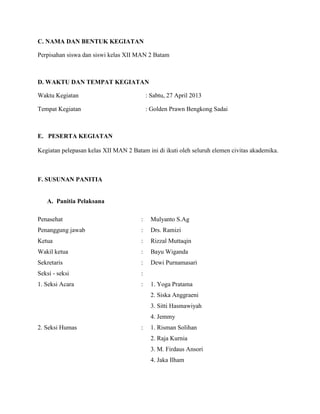 C. NAMA DAN BENTUK KEGIATAN
Perpisahan siswa dan siswi kelas XII MAN 2 Batam

D. WAKTU DAN TEMPAT KEGIATAN
Waktu Kegiatan

: Sabtu, 27 April 2013

Tempat Kegiatan

: Golden Prawn Bengkong Sadai

E. PESERTA KEGIATAN
Kegiatan pelepasan kelas XII MAN 2 Batam ini di ikuti oleh seluruh elemen civitas akademika.

F. SUSUNAN PANITIA

A. Panitia Pelaksana
Penasehat

:

Mulyanto S.Ag

Penanggung jawab

:

Drs. Ramizi

Ketua

:

Rizzal Muttaqin

Wakil ketua

:

Bayu Wiganda

Sekretaris

:

Dewi Purnamasari

Seksi - seksi

:

1. Seksi Acara

:

1. Yoga Pratama
2. Siska Anggraeni
3. Sitti Hasmawiyah
4. Jemmy

2. Seksi Humas

:

1. Risman Solihan
2. Raja Kurnia
3. M. Firdaus Ansori
4. Jaka Ilham

 