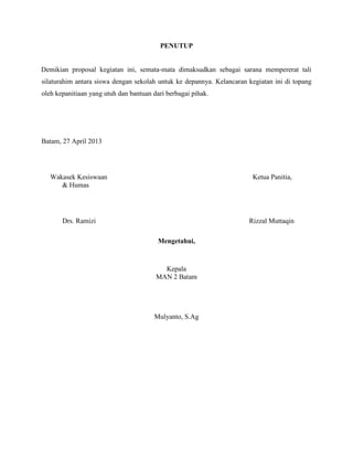 PENUTUP

Demikian proposal kegiatan ini, semata-mata dimaksudkan sebagai sarana mempererat tali
silaturahim antara siswa dengan sekolah untuk ke depannya. Kelancaran kegiatan ini di topang
oleh kepanitiaan yang utuh dan bantuan dari berbagai pihak.

Batam, 27 April 2013

Wakasek Kesiswaan
& Humas

Ketua Panitia,

Drs. Ramizi

Rizzal Muttaqin
Mengetahui,

Kepala
MAN 2 Batam

Mulyanto, S.Ag

 