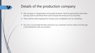 Details of the production company
 My company is independent and private however I tend to partnership with other
boxing clubs to advertise them and increase the revenue of our business
 There will be staff employed for things to be completed such as marketing
 Our aim is to provide the best service to our customers and to make sure they get
a full satisfaction with our product.
 