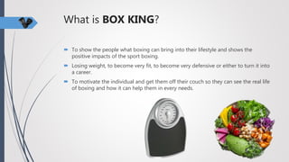 What is BOX KING?
 To show the people what boxing can bring into their lifestyle and shows the
positive impacts of the sport boxing.
 Losing weight, to become very fit, to become very defensive or either to turn it into
a career.
 To motivate the individual and get them off their couch so they can see the real life
of boxing and how it can help them in every needs.
 