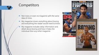 Competitors
 Not many or even no magazine with the same
idea of mine.
 My magazine covers everything about boxing
and everything the reader would need to know.
 My magazine includes deep information and
detail about boxing and how it helps the
individual then any other magazine.
 