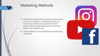 Marketing Methods
 Marketing method will be through social medias
such as on Instagram, Facebook and also on
YouTube to attract more audience which I
believe will be challenging however the most
easiest and simplest way.
 These platforms have potentials of second ways
of earning.
 