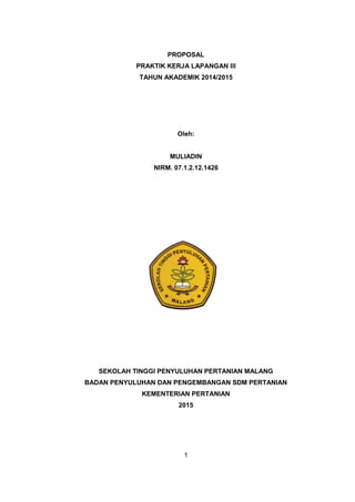 1
PROPOSAL
PRAKTIK KERJA LAPANGAN III
TAHUN AKADEMIK 2014/2015
Oleh:
MULIADIN
NIRM. 07.1.2.12.1426
SEKOLAH TINGGI PENYULUHAN PERTANIAN MALANG
BADAN PENYULUHAN DAN PENGEMBANGAN SDM PERTANIAN
KEMENTERIAN PERTANIAN
2015
 