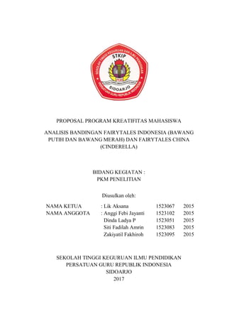 PROPOSAL PROGRAM KREATIFITAS MAHASISWA
ANALISIS BANDINGAN FAIRYTALES INDONESIA (BAWANG
PUTIH DAN BAWANG MERAH) DAN FAIRYTALES CHINA
(CINDERELLA)
BIDANG KEGIATAN :
PKM PENELITIAN
Diusulkan oleh:
SEKOLAH TINGGI KEGURUAN ILMU PENDIDIKAN
PERSATUAN GURU REPUBLIK INDONESIA
SIDOARJO
2017
NAMA KETUA : Lik Aksana 1523067 2015
NAMA ANGGOTA : Anggi Febi Jayanti 1523102 2015
Dinda Ladya P 1523051 2015
Siti Fadilah Amrin 1523083 2015
Zakiyatil Fakhiroh 1523095 2015
 