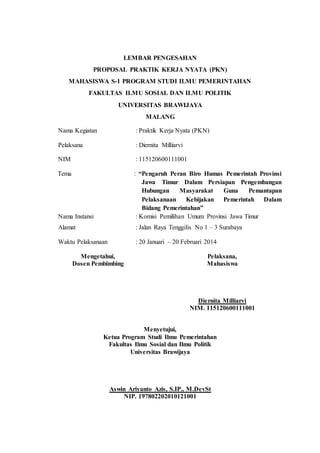 LEMBAR PENGESAHAN
PROPOSAL PRAKTIK KERJA NYATA (PKN)
MAHASISWA S-1 PROGRAM STUDI ILMU PEMERINTAHAN
FAKULTAS ILMU SOSIAL DAN ILMU POLITIK
UNIVERSITAS BRAWIJAYA
MALANG
Nama Kegiatan : Praktik Kerja Nyata (PKN)
Pelaksana : Diernita Milliarvi
NIM : 115120600111001
Tema : “Pengaruh Peran Biro Humas Pemerintah Provinsi
Jawa Timur Dalam Persiapan Pengembangan
Hubungan Masyarakat Guna Pemantapan
Pelaksanaan Kebijakan Pemerintah Dalam
Bidang Pemerintahan”
Nama Instansi : Komisi Pemilihan Umum Provinsi Jawa Timur
Alamat : Jalan Raya Tenggilis No 1 – 3 Surabaya
Waktu Pelaksanaan : 20 Januari – 20 Februari 2014
Mengetahui,
Dosen Pembimbing
Pelaksana,
Mahasiswa
Diernita Milliarvi
NIM. 115120600111001
Menyetujui,
Ketua Program Studi Ilmu Pemerintahan
Fakultas Ilmu Sosial dan Ilmu Politik
Universitas Brawijaya
Aswin Ariyanto Azis, S.IP., M.DevSt
NIP. 197802202010121001
 