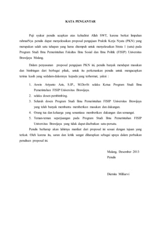 KATA PENGANTAR
Puji syukur penulis ucapkan atas kehadirat Allah SWT, karena berkat limpahan
rahmatNya penulis dapat menyelesaikan proposal pengajuan Praktik Kerja Nyata (PKN) yang
merupakan salah satu tahapan yang harus ditempuh untuk menyelesaikan Strata 1 (satu) pada
Program Studi Ilmu Pemerintahan Fakultas Ilmu Sosial dan Ilmu Politik (FISIP) Universitas
Brawijaya Malang.
Dalam penyusunan proposal pengajuan PKN ini, penulis banyak mendapat masukan
dan bimbingan dari berbagai pihak, untuk itu perkenankan penulis untuk mengucapkan
terima kasih yang sedalam-dalamnya kepada yang terhormat, yakni :
1. Aswin Ariyanto Azis, S.IP., M.DevSt selaku Ketua Program Studi Ilmu
Pemerintahan FISIP Universitas Brawijaya.
2. selaku dosen pembimbing.
3. Seluruh dosen Program Studi Ilmu Pemerintahan FISIP Universitas Brawijaya
yang telah banyak membantu memberikan masukan dan dukungan.
4. Orang tua dan keluarga yang senantiasa memberikan dukungan dan semangat.
5. Teman-teman seperjuangan pada Program Studi Ilmu Pemerintahan FISIP
Universitas Brawijaya yang tidak dapat disebutkan satu-persatu.
Penulis berharap akan lahirnya manfaat dari proposal ini sesuai dengan tujuan yang
terkait. Oleh karena itu, saran dan kritik sangat diharapkan sebagai upaya dalam perbaikan
penulisan proposal ini.
Malang, Desember 2013
Penulis
Diernita Milliarvi
 