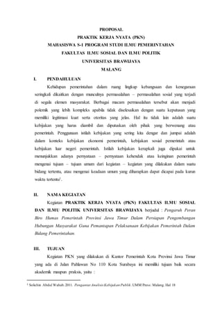 PROPOSAL
PRAKTIK KERJA NYATA (PKN)
MAHASISWA S-1 PROGRAM STUDI ILMU PEMERINTAHAN
FAKULTAS ILMU SOSIAL DAN ILMU POLITIK
UNIVERSITAS BRAWIJAYA
MALANG
I. PENDAHULUAN
Kehidupan pemerintahan dalam ruang lingkup kebangsaan dan kenegaraan
seringkali dikaitkan dengan munculnya permasalahan – permasalahan sosial yang terjadi
di segala elemen masyarakat. Berbagai macam permasalahan tersebut akan menjadi
polemik yang lebih kompleks apabila tidak diselesaikan dengan suatu keputusan yang
memiliki legitimasi kuat serta otoritas yang jelas. Hal itu tidak lain adalah suatu
kebijakan yang harus diambil dan diputuskan oleh pihak yang berwenang atau
pemerintah. Penggunaan istilah kebijakan yang sering kita dengar dan jumpai adalah
dalam konteks kebijakan ekonomi pemerintah, kebijakan sosial pemerintah atau
kebijakan luar negeri pemerintah. Istilah kebijakan kerapkali juga dipakai untuk
menunjukkan adanya pernyataan – pernyataan kehendak atau keinginan pemerintah
mengenai tujuan – tujuan umum dari kegiatan – kegiatan yang dilakukan dalam suatu
bidang tertentu, atau mengenai keadaan umum yang diharapkan dapat dicapai pada kurun
waktu tertentu1.
II. NAMA KEGIATAN
Kegiatan PRAKTIK KERJA NYATA (PKN) FAKULTAS ILMU SOSIAL
DAN ILMU POLITIK UNIVERSITAS BRAWIJAYA berjudul : Pengaruh Peran
Biro Humas Pemerintah Provinsi Jawa Timur Dalam Persiapan Pengembangan
Hubungan Masyarakat Guna Pemantapan Pelaksanaan Kebijakan Pemerintah Dalam
Bidang Pemerintahan.
III. TUJUAN
Kegiatan PKN yang dilakukan di Kantor Pemerintah Kota Provinsi Jawa Timur
yang ada di Jalan Pahlawan No 110 Kota Surabaya ini memiliki tujuan baik secara
akademik maupun praksis, yaitu :
1 Solichin Abdul Wahab.2011. PengantarAnalisis Kebijakan Publik. UMM Press: Malang. Hal 18
 