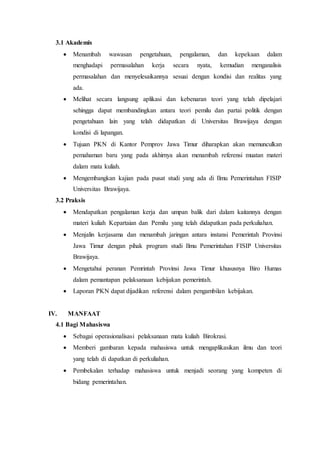3.1 Akademis
 Menambah wawasan pengetahuan, pengalaman, dan kepekaan dalam
menghadapi permasalahan kerja secara nyata, kemudian menganalisis
permasalahan dan menyelesaikannya sesuai dengan kondisi dan realitas yang
ada.
 Melihat secara langsung aplikasi dan kebenaran teori yang telah dipelajari
sehingga dapat membandingkan antara teori pemilu dan partai politik dengan
pengetahuan lain yang telah didapatkan di Universitas Brawijaya dengan
kondisi di lapangan.
 Tujuan PKN di Kantor Pemprov Jawa Timur diharapkan akan memunculkan
pemahaman baru yang pada akhirnya akan menambah referensi muatan materi
dalam mata kuliah.
 Mengembangkan kajian pada pusat studi yang ada di Ilmu Pemerintahan FISIP
Universitas Brawijaya.
3.2 Praksis
 Mendapatkan pengalaman kerja dan umpan balik dari dalam kaitannya dengan
materi kuliah Kepartaian dan Pemilu yang telah didapatkan pada perkuliahan.
 Menjalin kerjasama dan menambah jaringan antara instansi Pemerintah Provinsi
Jawa Timur dengan pihak program studi Ilmu Pemerintahan FISIP Universitas
Brawijaya.
 Mengetahui peranan Pemrintah Provinsi Jawa Timur khususnya Biro Humas
dalam pemantapan pelaksanaan kebijakan pemerintah.
 Laporan PKN dapat dijadikan referensi dalam pengambilan kebijakan.
IV. MANFAAT
4.1 Bagi Mahasiswa
 Sebagai operasionalisasi pelaksanaan mata kuliah Birokrasi.
 Memberi gambaran kepada mahasiswa untuk mengaplikasikan ilmu dan teori
yang telah di dapatkan di perkuliahan.
 Pembekalan terhadap mahasiswa untuk menjadi seorang yang kompeten di
bidang pemerintahan.
 